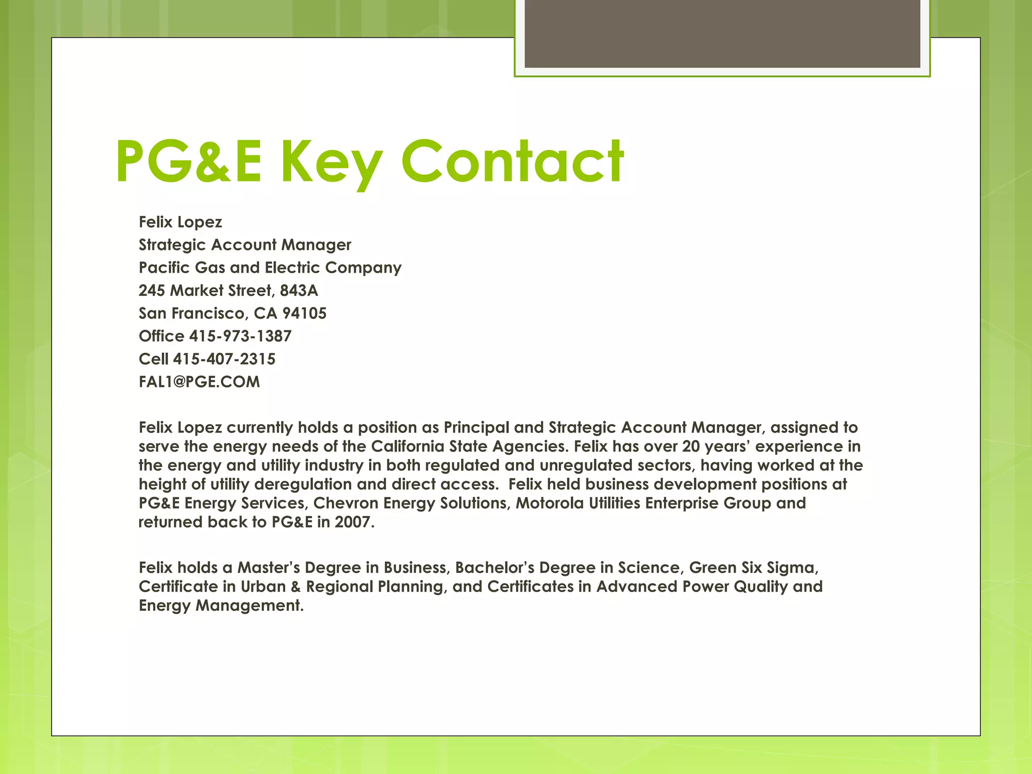 PG&E Key Contact
Felix Lopez
Strategic Account Manager
Pacific Gas and Electric Company
245 Market Street, 843A
San Francisco, CA 94105
Office 415-973-1387
Cell 415-407-2315
FAL1@PGE.COM
Felix Lopez currently holds a position as Principal and Strategic Account Manager, assigned to
serve the energy needs of the California State Agencies. Felix has over 20 years’ experience in
the energy and utility industry in both regulated and unregulated sectors, having worked at the
height of utility deregulation and direct access. Felix held business development positions at
PG&E Energy Services, Chevron Energy Solutions, Motorola Utilities Enterprise Group and
returned back to PG&E in 2007.
Felix holds a Master’s Degree in Business, Bachelor’s Degree in Science, Green Six Sigma,
Certificate in Urban & Regional Planning, and Certificates in Advanced Power Quality and
Energy Management.

 