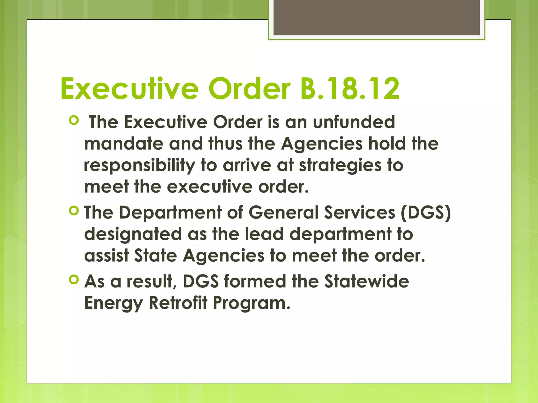 Executive Order B.18.12
The Executive Order is an unfunded
mandate and thus the Agencies hold the
responsibility to arrive at strategies to
meet the executive order.
 The Department of General Services (DGS)
designated as the lead department to
assist State Agencies to meet the order.
 As a result, DGS formed the Statewide
Energy Retrofit Program.


 