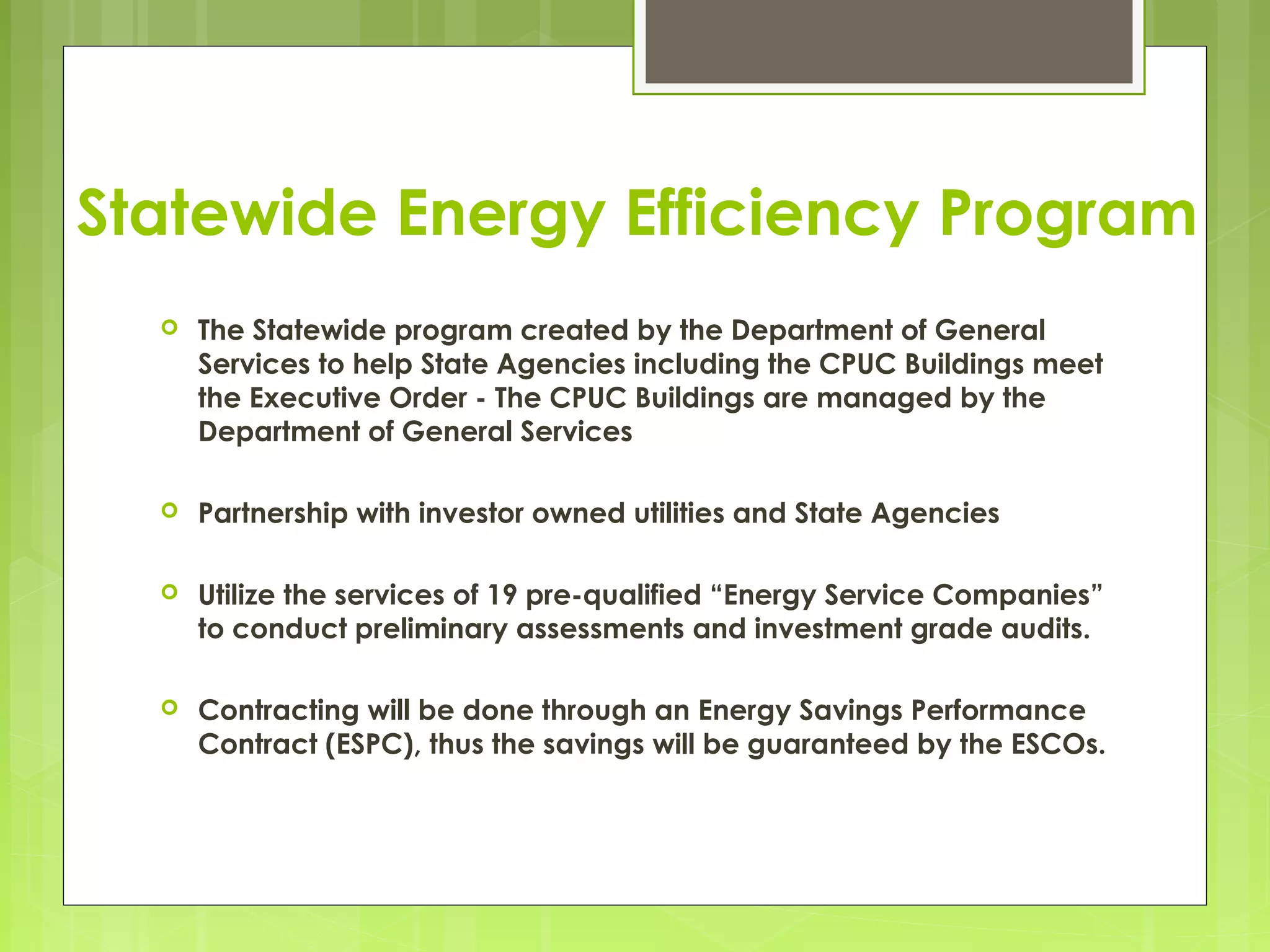 Statewide Energy Efficiency Program


The Statewide program created by the Department of General
Services to help State Agencies including the CPUC Buildings meet
the Executive Order - The CPUC Buildings are managed by the
Department of General Services



Partnership with investor owned utilities and State Agencies



Utilize the services of 19 pre-qualified “Energy Service Companies”
to conduct preliminary assessments and investment grade audits.



Contracting will be done through an Energy Savings Performance
Contract (ESPC), thus the savings will be guaranteed by the ESCOs.

 