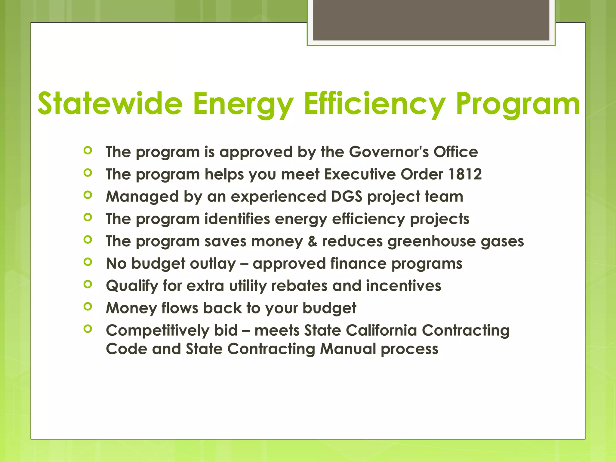Statewide Energy Efficiency Program










The program is approved by the Governor's Office
The program helps you meet Executive Order 1812
Managed by an experienced DGS project team
The program identifies energy efficiency projects
The program saves money & reduces greenhouse gases
No budget outlay – approved finance programs
Qualify for extra utility rebates and incentives
Money flows back to your budget
Competitively bid – meets State California Contracting
Code and State Contracting Manual process

 
