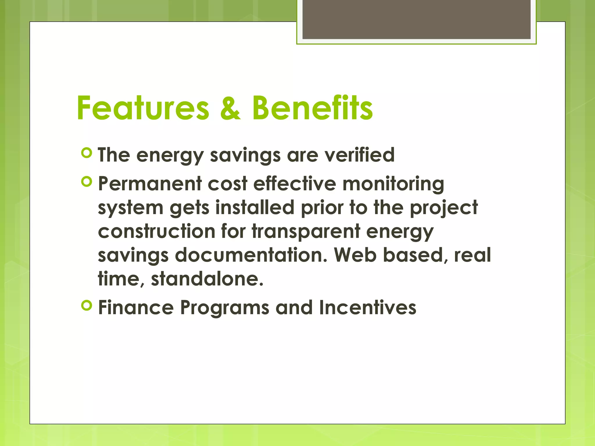 Features & Benefits
 The

energy savings are verified
 Permanent cost effective monitoring
system gets installed prior to the project
construction for transparent energy
savings documentation. Web based, real
time, standalone.
 Finance Programs and Incentives

 