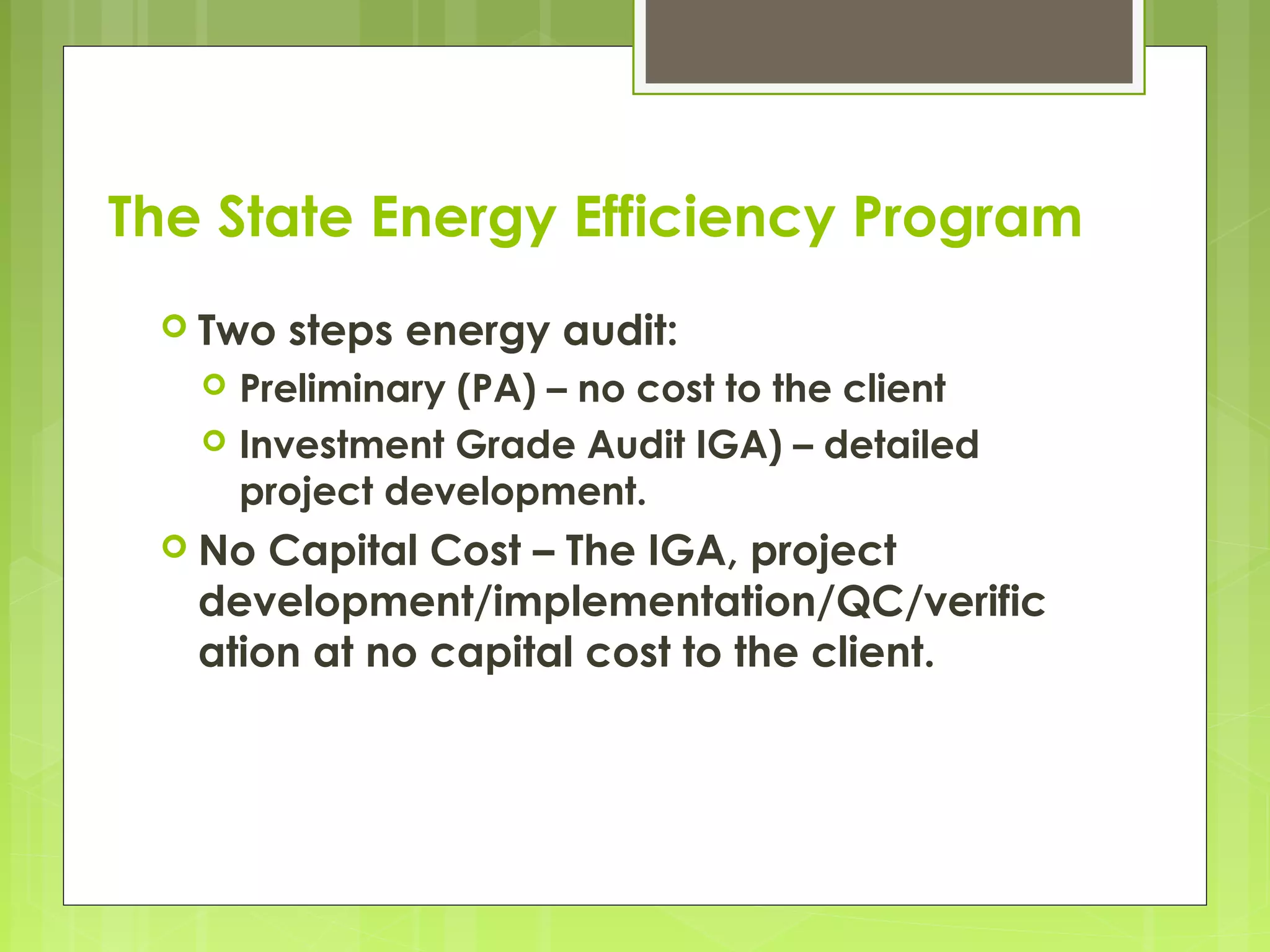 The State Energy Efficiency Program
 Two



steps energy audit:

Preliminary (PA) – no cost to the client
Investment Grade Audit IGA) – detailed
project development.

 No

Capital Cost – The IGA, project
development/implementation/QC/verific
ation at no capital cost to the client.

 