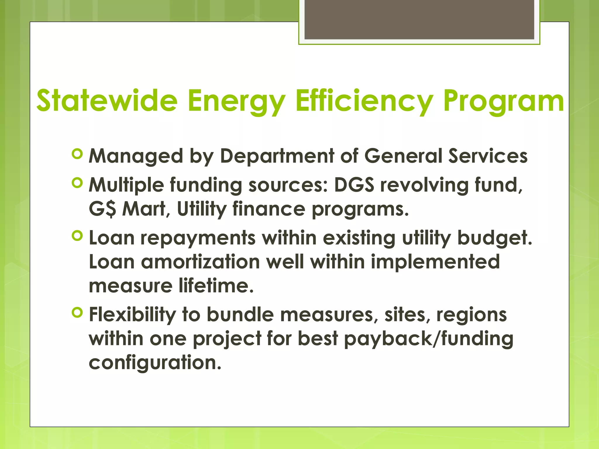 Statewide Energy Efficiency Program
 Managed

by Department of General Services
 Multiple funding sources: DGS revolving fund,
G$ Mart, Utility finance programs.
 Loan repayments within existing utility budget.
Loan amortization well within implemented
measure lifetime.
 Flexibility to bundle measures, sites, regions
within one project for best payback/funding
configuration.

 