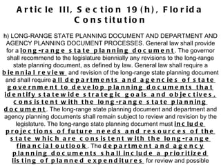 Article III, Section 19(h), Florida Constitution h) LONG-RANGE STATE PLANNING DOCUMENT AND DEPARTMENT AND AGENCY PLANNING DOCUMENT PROCESSES. General law shall provide for a  long-range state planning document . The governor shall recommend to the legislature biennially any revisions to the long-range state planning document, as defined by law. General law shall require a  biennial review  and revision of the long-range state planning document and shall require  all departments and agencies of state government to develop planning documents that identify statewide strategic goals and objectives, consistent with the long-range state planning document . The long-range state planning document and department and agency planning documents shall remain subject to review and revision by the legislature. The long-range state planning document must  include projections of future needs and resources of the state which are consistent with the long-range financial outlook . The  department and agency planning documents shall include a prioritized listing of planned expenditures  for review and possible reduction in the event of revenue shortfalls, as defined by general law. 