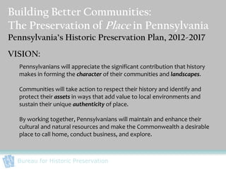 Building Better Communities:
The Preservation of Place in Pennsylvania
Pennsylvania’s Historic Preservation Plan, 2012-2017
VISION:
  Pennsylvanians will appreciate the significant contribution that history
  makes in forming the character of their communities and landscapes.

  Communities will take action to respect their history and identify and
  protect their assets in ways that add value to local environments and
  sustain their unique authenticity of place.

  By working together, Pennsylvanians will maintain and enhance their
  cultural and natural resources and make the Commonwealth a desirable
  place to call home, conduct business, and explore.



  Bureau for Historic Preservation
 