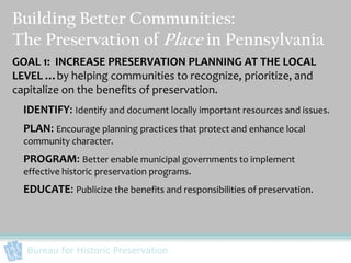 Building Better Communities:
The Preservation of Place in Pennsylvania
GOAL 1: INCREASE PRESERVATION PLANNING AT THE LOCAL
LEVEL …by helping communities to recognize, prioritize, and
capitalize on the benefits of preservation.
  IDENTIFY: Identify and document locally important resources and issues.
  PLAN: Encourage planning practices that protect and enhance local
  community character.
  PROGRAM: Better enable municipal governments to implement
  effective historic preservation programs.
  EDUCATE: Publicize the benefits and responsibilities of preservation.




  Bureau for Historic Preservation
 