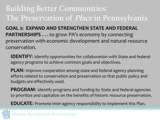 Building Better Communities:
The Preservation of Place in Pennsylvania
GOAL 2: EXPAND AND STRENGTHEN STATE AND FEDERAL
PARTNERSHIPS . . . to grow PA’s economy by connecting
preservation with economic development and natural resource
conservation.
  IDENTIFY: Identify opportunities for collaboration with State and federal
  agency programs to achieve common goals and objectives.
  PLAN: Improve cooperation among state and federal agency planning
  efforts related to conservation and preservation so that public policy and
  budgets are effectively used.
  PROGRAM: Identify programs and funding by State and federal agencies
  to prioritize and capitalize on the benefits of historic resource preservation.
  EDUCATE: Promote inter-agency responsibility to implement this Plan.
  Bureau for Historic Preservation
 