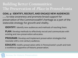 Building Better Communities:
The Preservation of Place in Pennsylvania
GOAL 4: IDENTIFY, RECRUIT, AND ENGAGE NEW AUDIENCES
. . . to raise awareness and promote broad support for
preservation of the Commonwealth’s heritage as a part of the
statewide strategy for growth and vitality.
  IDENTIFY: Identify new audiences and methods of reaching them.
  PLAN: Develop methods to effectively recruit and communicate with
  existing and new preservation advocates.
  PROGRAM: Develop and implement preservation strategies that
  resonate with a 21st century audience.
  EDUCATE: Instill a preservation ethic in Pennsylvania’s youth and train
  a workforce supportive of historic preservation.


  Bureau for Historic Preservation
 
