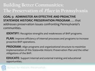 Building Better Communities:
The Preservation of Place in Pennsylvania
GOAL 5: ADMINISTER AN EFFECTIVE AND PROACTIVE
STATEWIDE HISTORIC PRESERVATION PROGRAM . . . that
addresses preservation issues confronting Pennsylvania’s
communities.
  IDENTIFY: Recognize strengths and weaknesses of BHP programs.
  PLAN: Improve efficiency of internal processes and programs to increase
  proactive BHP operations.
  PROGRAM: Align programs and organizational structure to maximize
  implementation of this Statewide Historic Preservation Plan and the other
  obligations of the BHP.
  EDUCATE: Support internal and external training and educational
  opportunities.

  Bureau for Historic Preservation
 