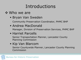 Introductions
 Who we are
    Bryan Van Sweden
      Community Preservation Coordinator, PHMC BHP
    Andrea MacDonald
      Manager, Division of Preservation Services, PHMC BHP
    Harriet Parcells
      Senior Transportation Planner, Lancaster County
      Planning Commission
    Kip Van Blarcom
      Senior Countywide Planner, Lancaster County Planning
      Commission


Bureau for Historic Preservation
 