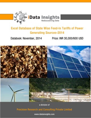 Excel Database of State Wise Feed-In Tariffs of Power Generating Sources-2014 
Databook: November, 2014 Price: INR 30,000/600 USD 
a division of 
Precision Research and Consulting Private Limited 
www.idatainsights.com  