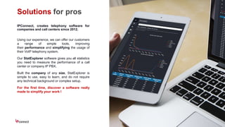 Solutions for pros
IPConnect, creates telephony software for
companies and call centers since 2012.
Using our experience, we can offer our customers
a range of simple tools, improving
their performance and simplifying the usage of
their VoIP telephony system.
Our StatExplorer software gives you all statistics
you need to measure the performance of a call
center or company IP PBX.
Built the company of any size, StatExplorer is
simple to use, easy to learn, and do not require
any technical background or complex setup.
For the first time, discover a software really
made to simplify your work !
 