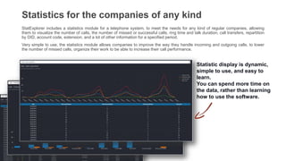 Statistics for the companies of any kind
StatExplorer includes a statistics module for a telephone system, to meet the needs for any kind of regular companies, allowing
them to visualize the number of calls, the number of missed or successful calls, ring time and talk duration, call transfers, repartition
by DID, account code, extension, and a lot of other information for a specified period.
Very simple to use, the statistics module allows companies to improve the way they handle incoming and outgoing calls, to lower
the number of missed calls, organize their work to be able to increase their call performance.
Statistic display is dynamic,
simple to use, and easy to
learn.
You can spend more time on
the data, rather than learning
how to use the software.
 