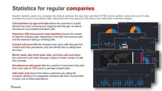 Statistics for regular companies
Generic statistics gives any company the tools to optimize the way they use their IP PBX phone system, reduce the cost of calls,
increase the count of successful calls, reduce the time they spend on the phone, and make their customers happier.
Call repartition by type and state allows the customer to quickly
identify how many incoming and outgoing calls they get, as well as
the amount of successful and failed calls.
Extension, DID and account code repartition shows the number
of calls the company gets, depending on the DID, the account code,
and the extension taking or emitting calls.
Contact call count tells the company how many calls they got from
contact from their phonebook, and can identify who is calling them
the most.
Month, week, day of the week, date, and hour call count allow
the customer to see when they get a higher or lower number of calls
than average.
Simultaneous calls graph tells the customer if (and when) they had
their trunk used at 100% (and so perhaps missed calls).
Call origin map shows from where customers are calling the
company, allowing it to renegotiate contracts with their trunk provider
to lower cost to these destinations.
 