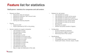 Feature list for statistics
StatExplorer: statistics for companies and call centers
• Request and filters
• Request by date and call type
• Request by extension, DID, account code
• Request by queue
• Request by agent
• Saving and restoring requests
• Exports
• Export by CSV
• Export optimized for PDF or A4 printing
• Generic statistics for regular companies
• Call repartition by type
• Call repartition by state
• Detailed call list
• Call repartition by DID
• Call repartition by account code
• Call repartition by number/contact
• Call repartition by month
• Call repartition by week
• Call repartition by week-day
• Call repartition by hour
• Call repartition by date
• Simultaneous call count
• Map or origin and destination of the calls
• Statistics for call centers
• Call repartition by queue
• Call repartition by month and by queue
• Call repartition by week and by queue
• Call repartition by week-day and by queue
• Call repartition by hour and by queue
• Call repartition by date and by queue
• Service level
• Repartition by agent
• Session and pause duration of agents
• Configuration
• Access protected by password
• Removing last 4 digits of numbers
• Removing name of the contact
• Specifications
• Full HTML5
• Compatible with every HTML5 browser
• Tested with Firefox, Chrome, Opera, Vivaldi
 