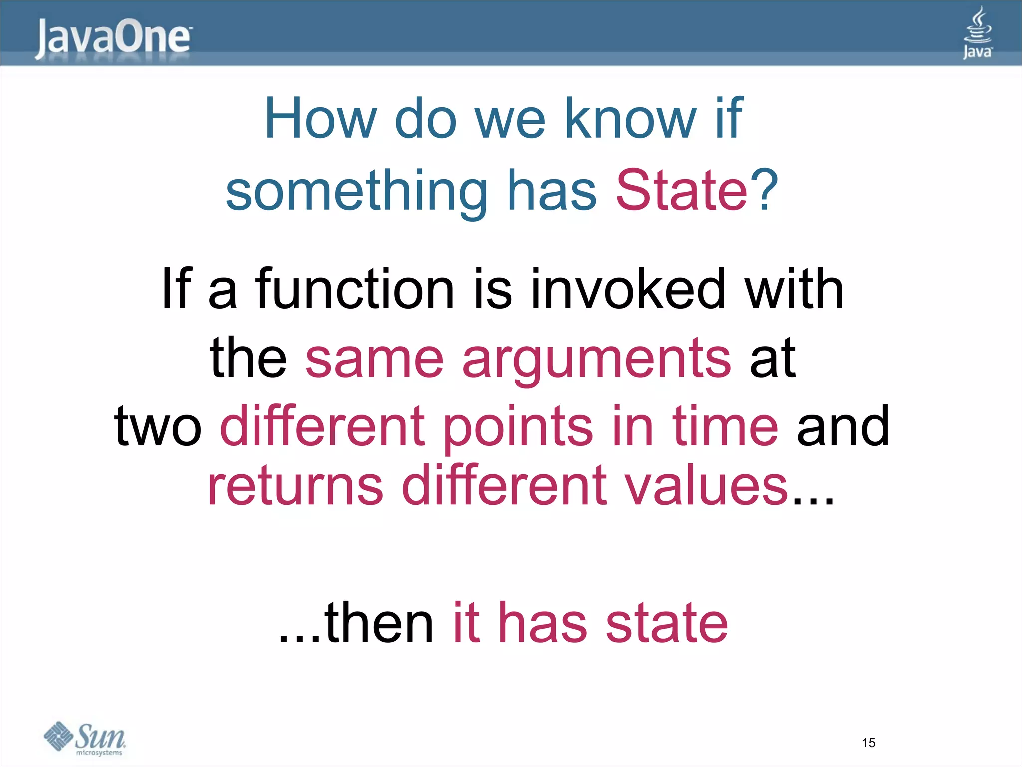 How do we know if
    something has State?
  If a function is invoked with
     the same arguments at
two different points in time and
     returns different values...

      ...then it has state
                              15
 