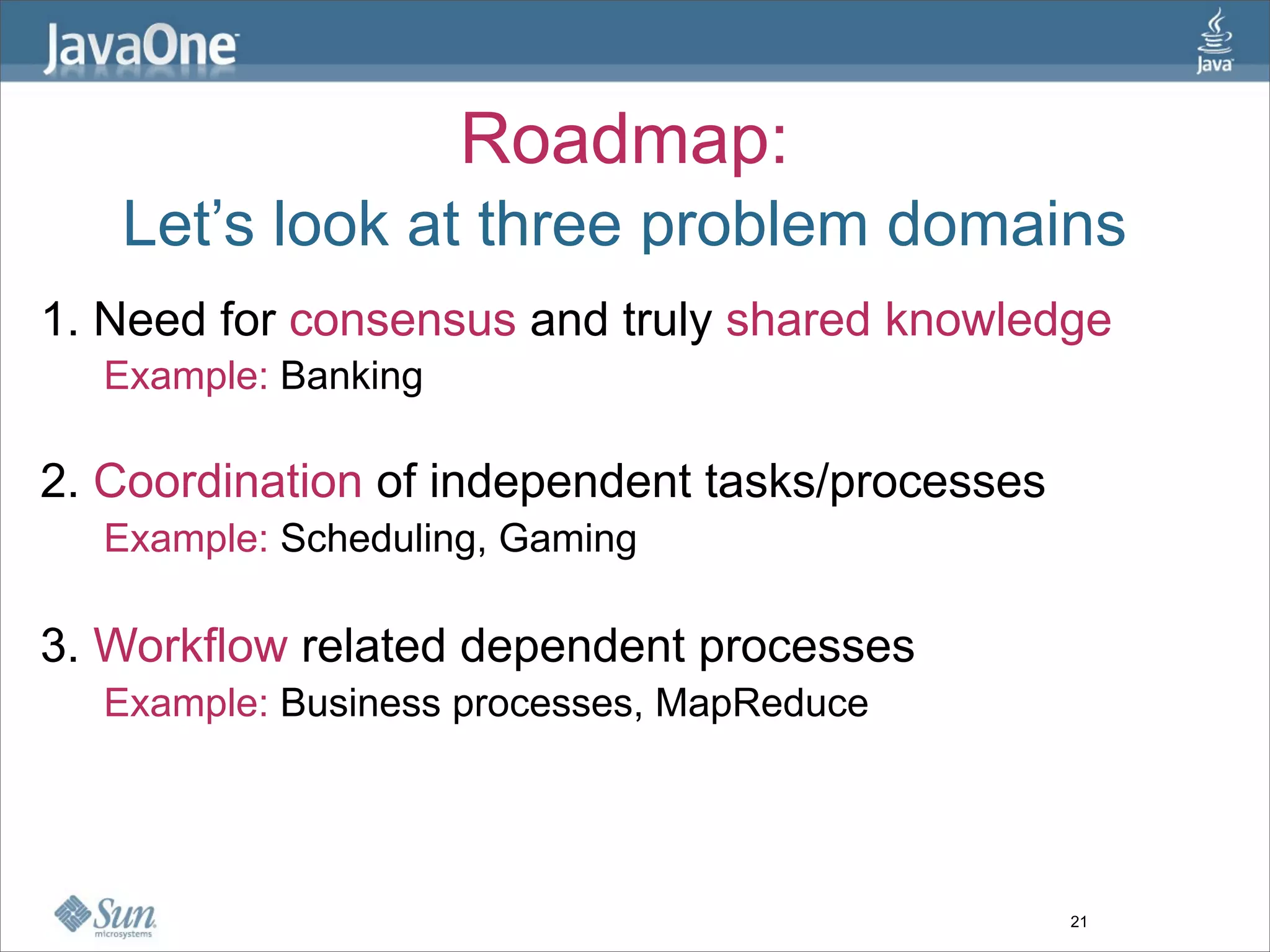 Roadmap:
   Let’s look at three problem domains
1. Need for consensus and truly shared knowledge
  Example: Banking

2. Coordination of independent tasks/processes
  Example: Scheduling, Gaming

3. Workflow related dependent processes
  Example: Business processes, MapReduce




                                                 21
 