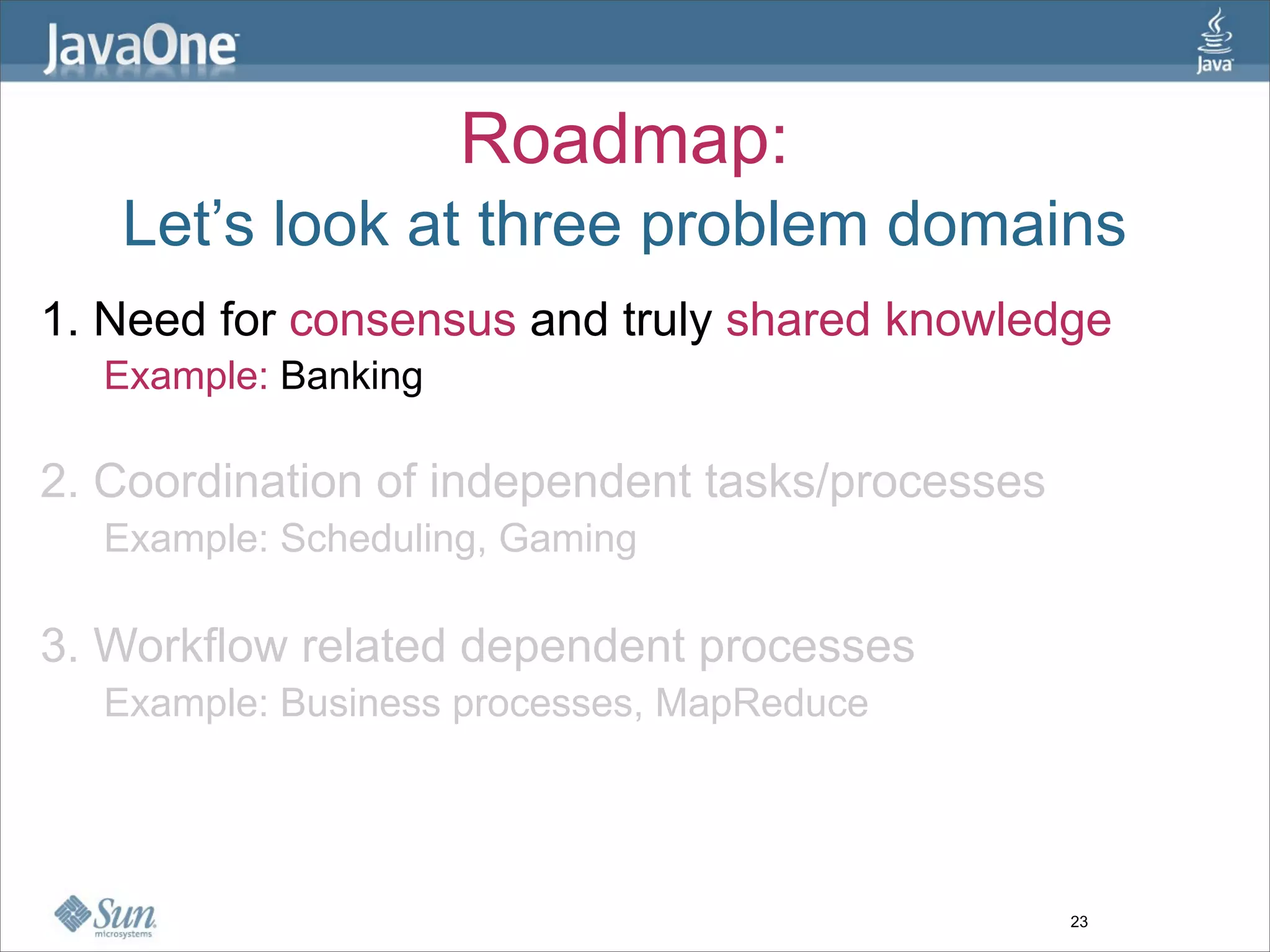 Roadmap:
   Let’s look at three problem domains
1. Need for consensus and truly shared knowledge
  Example: Banking

2. Coordination of independent tasks/processes
  Example: Scheduling, Gaming

3. Workflow related dependent processes
  Example: Business processes, MapReduce




                                                 23
 