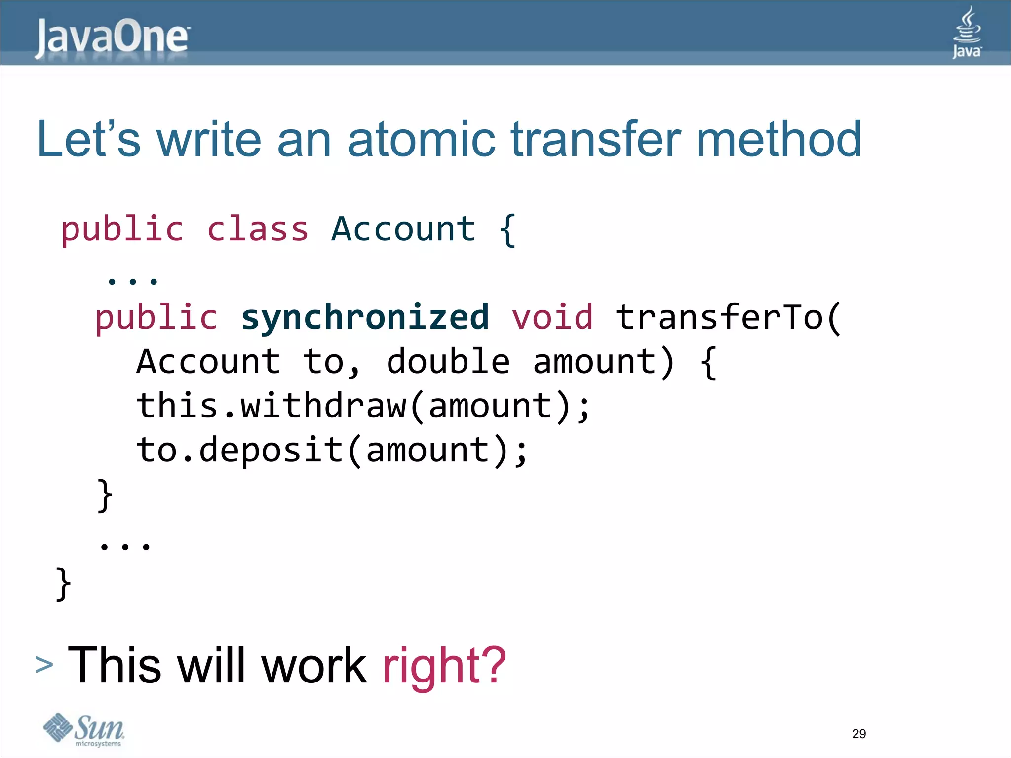 Let’s write an atomic transfer method
 public class Account {
   ...
   public synchronized void transferTo(
     Account to, double amount) {
     this.withdraw(amount);  
     to.deposit(amount);
   }  
   ...
 }

>   This will work right?
                                          29
 