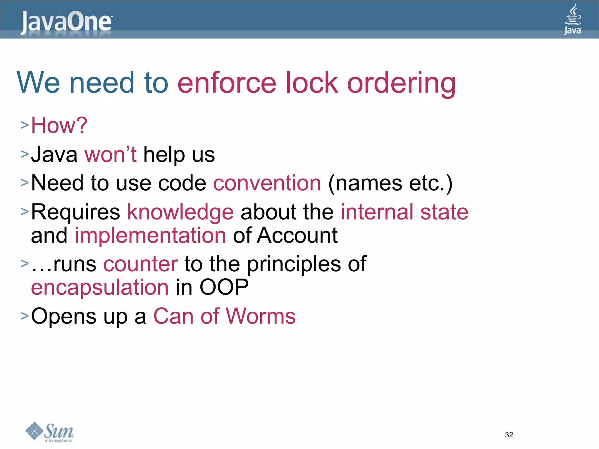 We need to enforce lock ordering
> How?
> Java won’t help us
> Need to use code convention (names etc.)
> Requires knowledge about the internal state
  and implementation of Account
> …runs counter to the principles of
  encapsulation in OOP
> Opens up a Can of Worms




                                                32
 