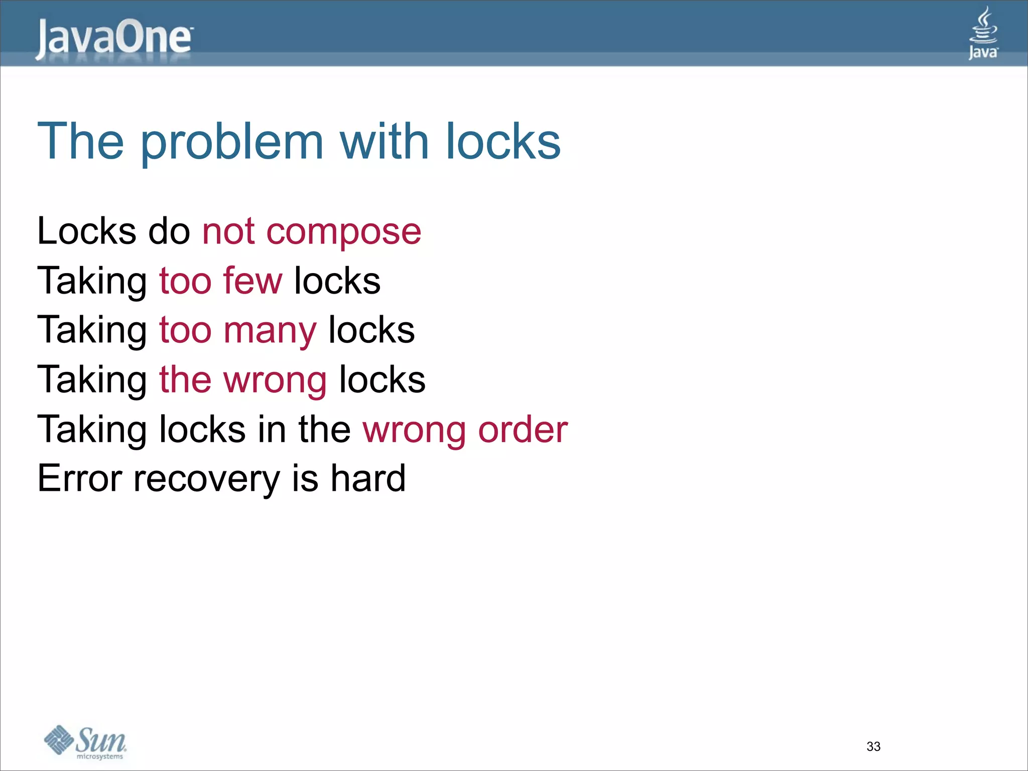 The problem with locks
Locks do not compose
Taking too few locks
Taking too many locks
Taking the wrong locks
Taking locks in the wrong order
Error recovery is hard




                                  33
 