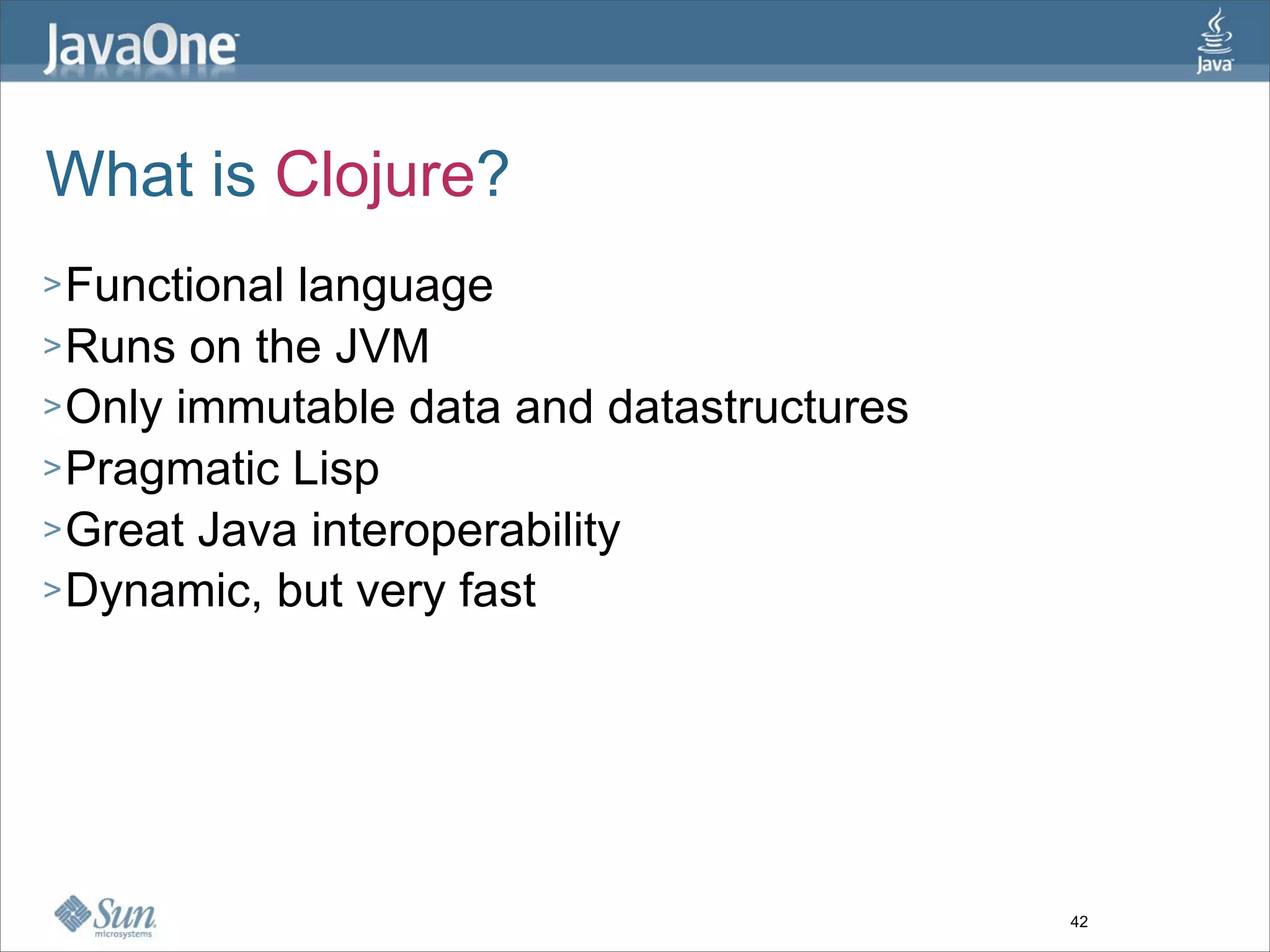 What is Clojure?
> Functionallanguage
> Runs on the JVM
> Only immutable data and datastructures
> Pragmatic Lisp
> Great Java interoperability
> Dynamic, but very fast




                                           42
 