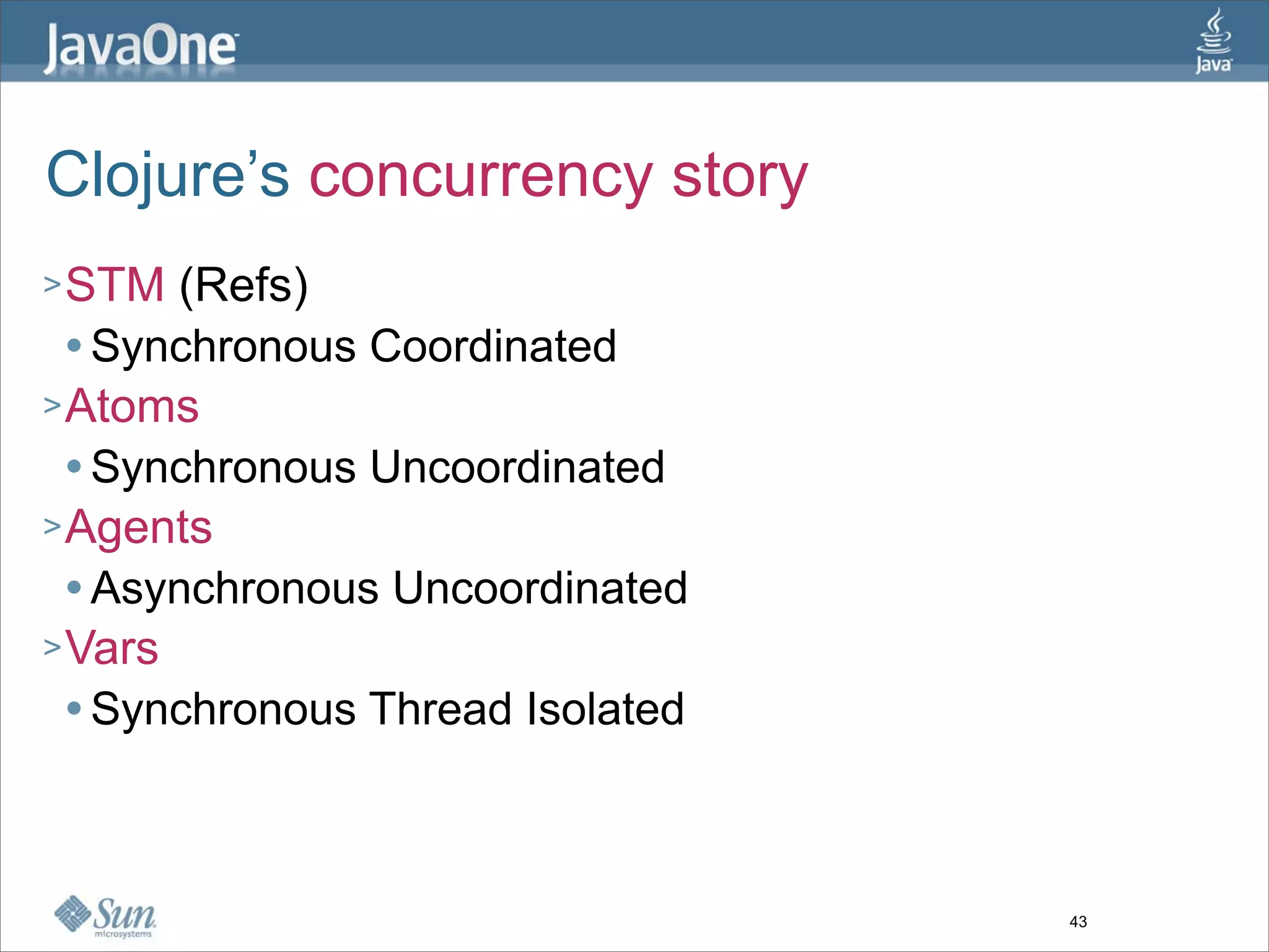 Clojure’s concurrency story
> STM  (Refs)
   Synchronous Coordinated

> Atoms
   Synchronous Uncoordinated

> Agents
   Asynchronous Uncoordinated

> Vars
   Synchronous Thread Isolated




                                  43
 