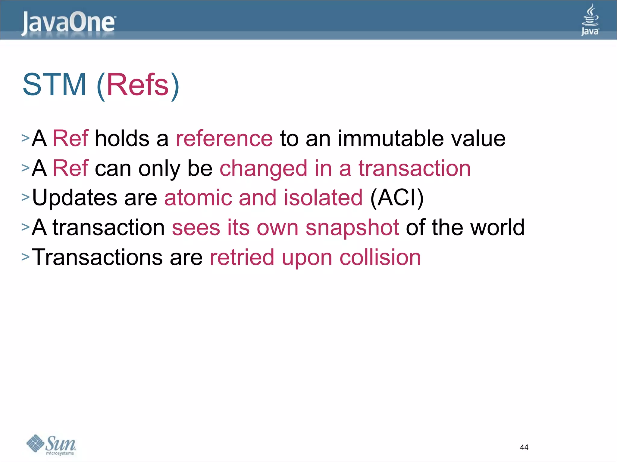 STM (Refs)
>A  Ref holds a reference to an immutable value
> A Ref can only be changed in a transaction
> Updates are atomic and isolated (ACI)
> A transaction sees its own snapshot of the world
> Transactions are retried upon collision




                                                 44
 