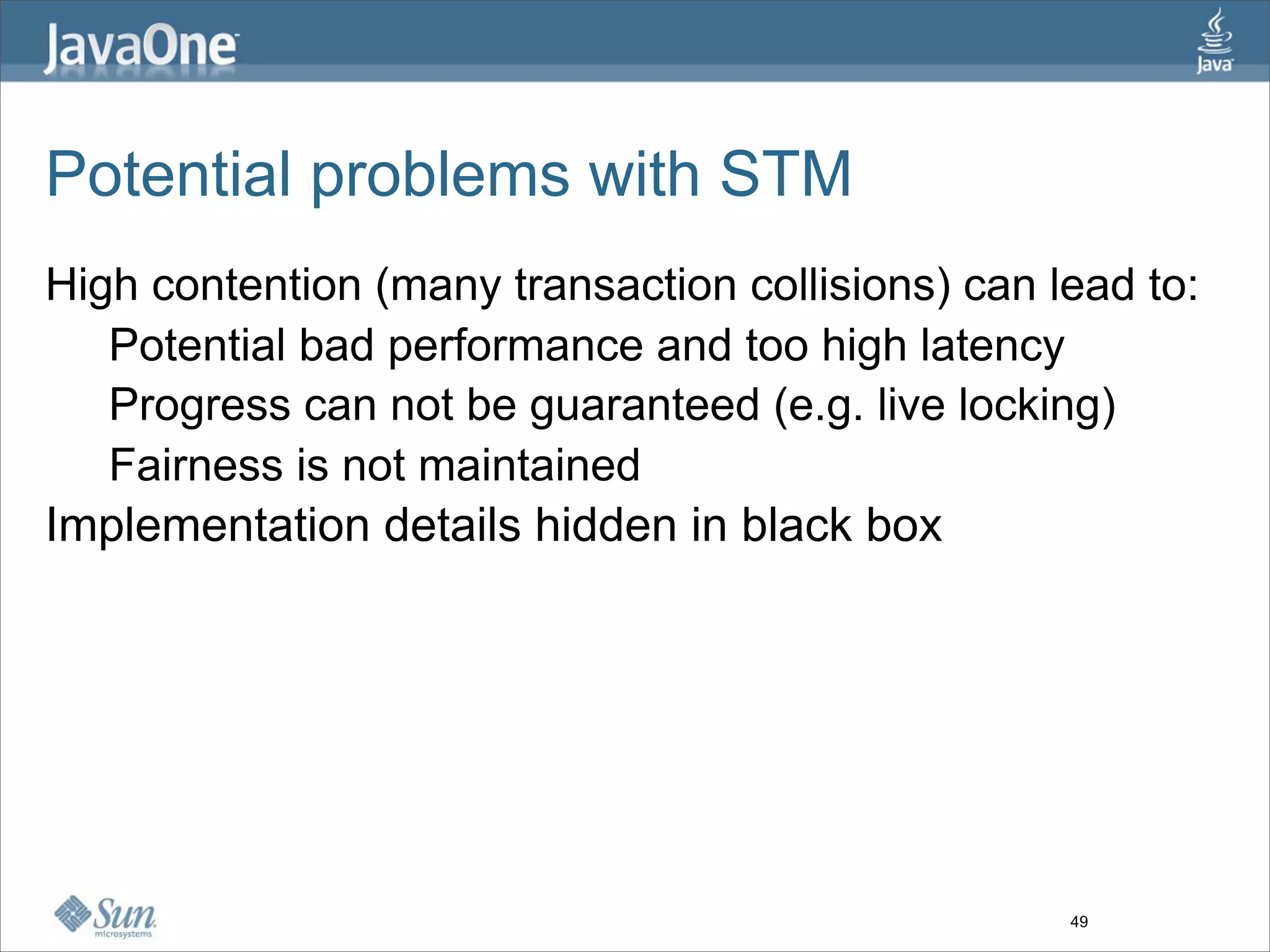 Potential problems with STM
High contention (many transaction collisions) can lead to:
   Potential bad performance and too high latency
   Progress can not be guaranteed (e.g. live locking)
   Fairness is not maintained
Implementation details hidden in black box




                                                   49
 
