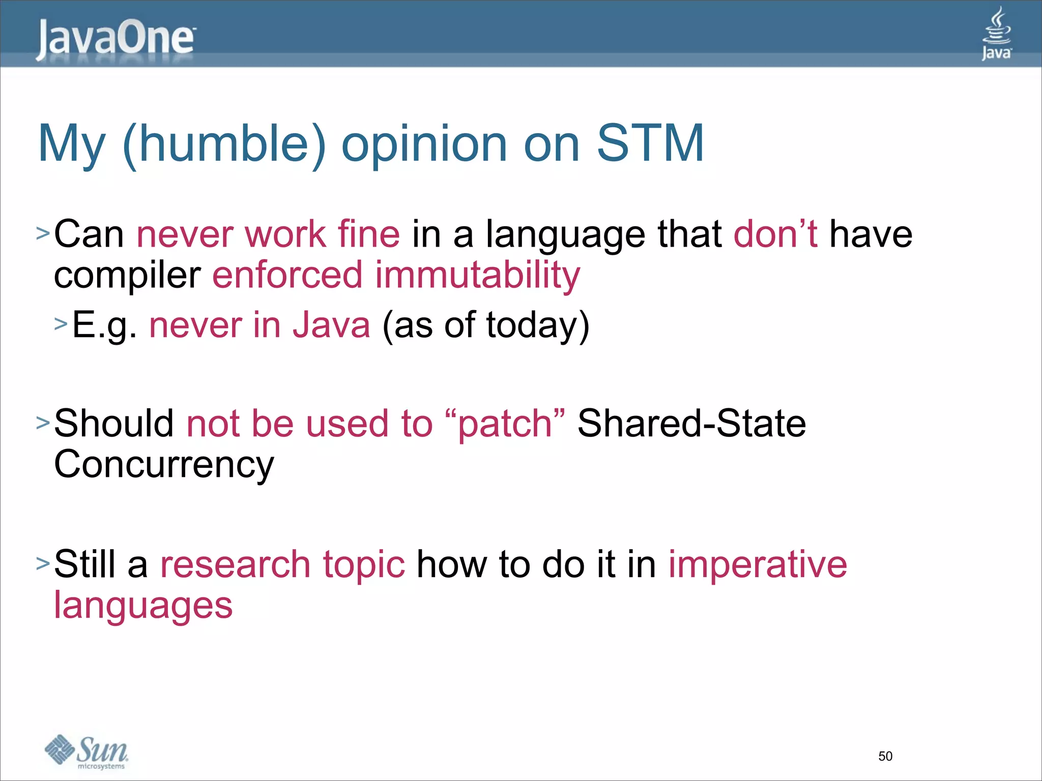 My (humble) opinion on STM
> Can  never work fine in a language that don’t have
 compiler enforced immutability
 > E.g. never in Java (as of today)


> Shouldnot be used to “patch” Shared-State
 Concurrency

> Still
     a research topic how to do it in imperative
 languages


                                                   50
 