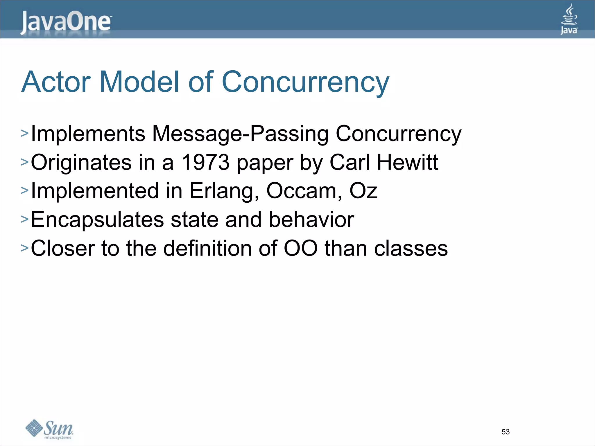 Actor Model of Concurrency
> Implements   Message-Passing Concurrency
> Originates in a 1973 paper by Carl Hewitt
> Implemented in Erlang, Occam, Oz
> Encapsulates state and behavior
> Closer to the definition of OO than classes




                                                53
 