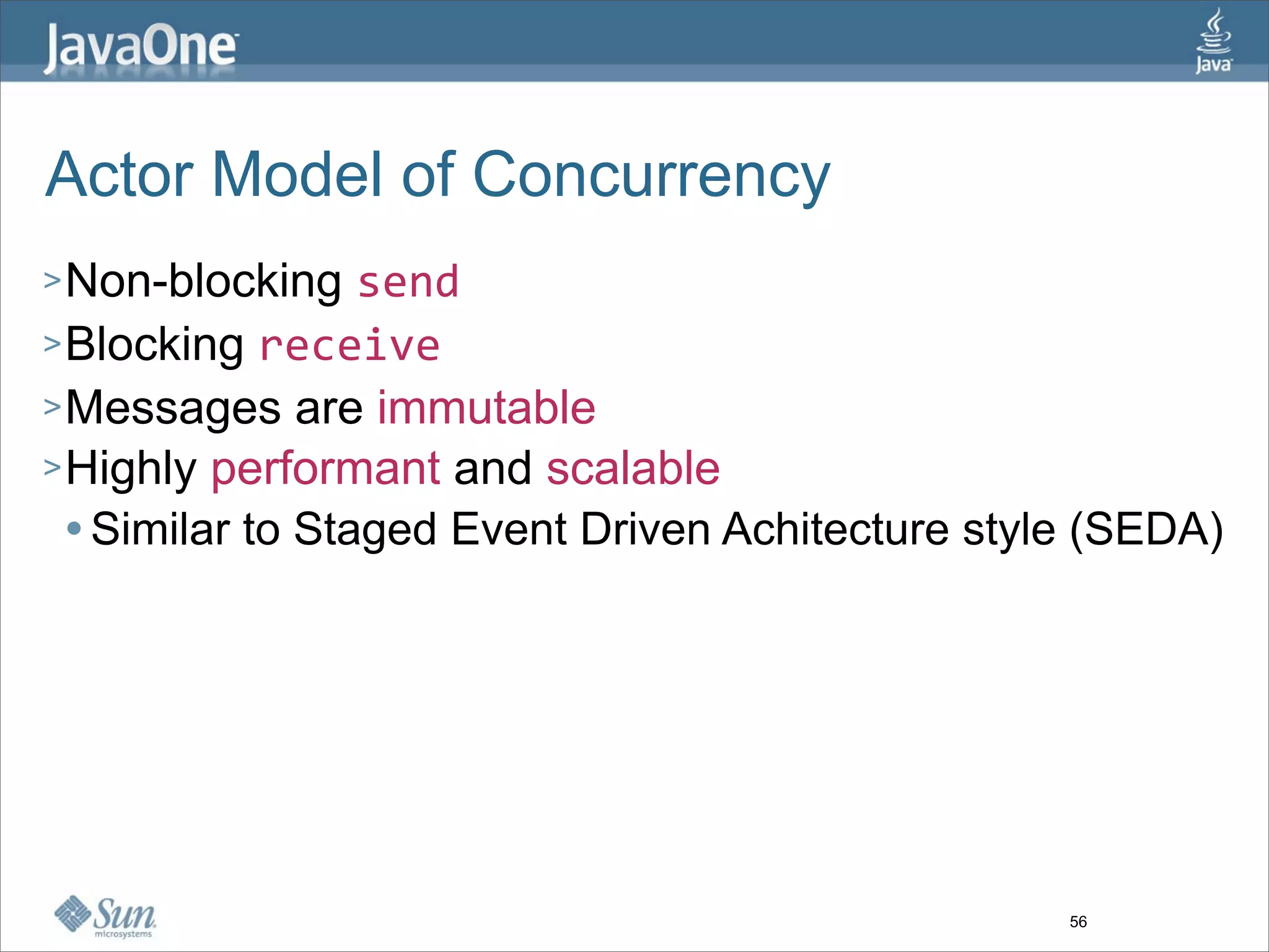Actor Model of Concurrency
> Non-blocking    send
> Blocking receive
> Messages are immutable
> Highly performant and scalable
   Similar to Staged Event Driven Achitecture style (SEDA)




                                                   56
 