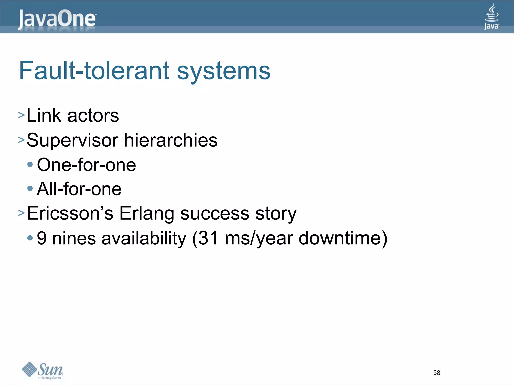 Fault-tolerant systems
> Link   actors
> Supervisor hierarchies
   One-for-one

   All-for-one

> Ericsson’s Erlang success story
   9 nines availability (31 ms/year downtime)




                                                 58
 