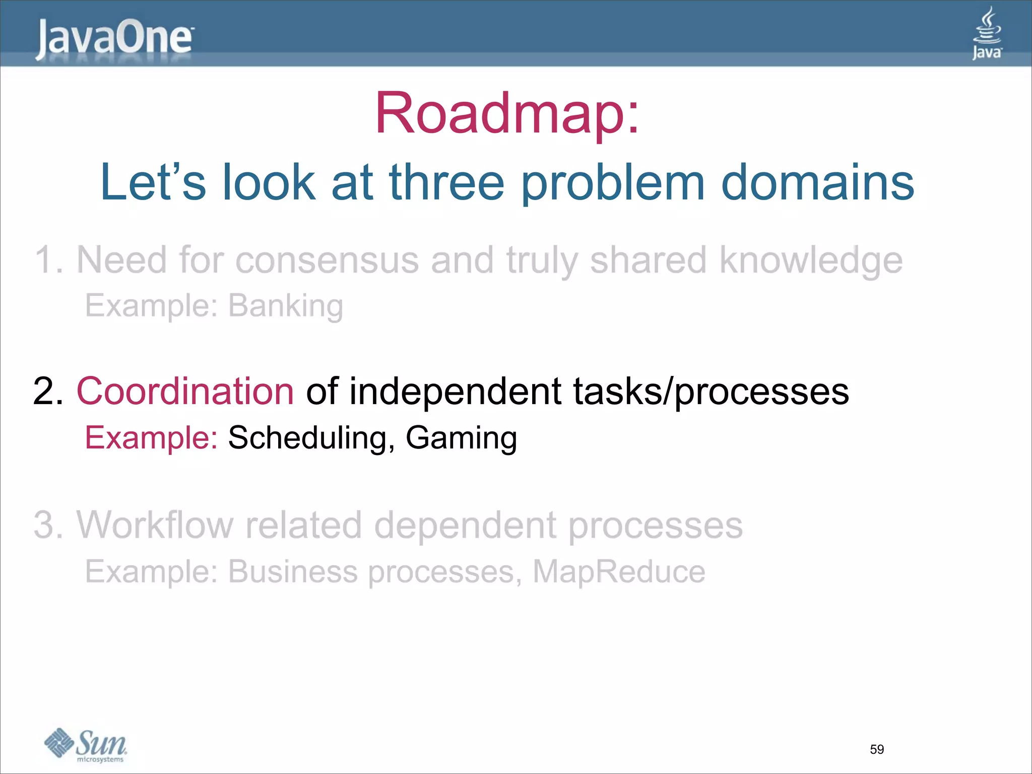 Roadmap:
   Let’s look at three problem domains
1. Need for consensus and truly shared knowledge
  Example: Banking

2. Coordination of independent tasks/processes
  Example: Scheduling, Gaming

3. Workflow related dependent processes
  Example: Business processes, MapReduce




                                                 59
 