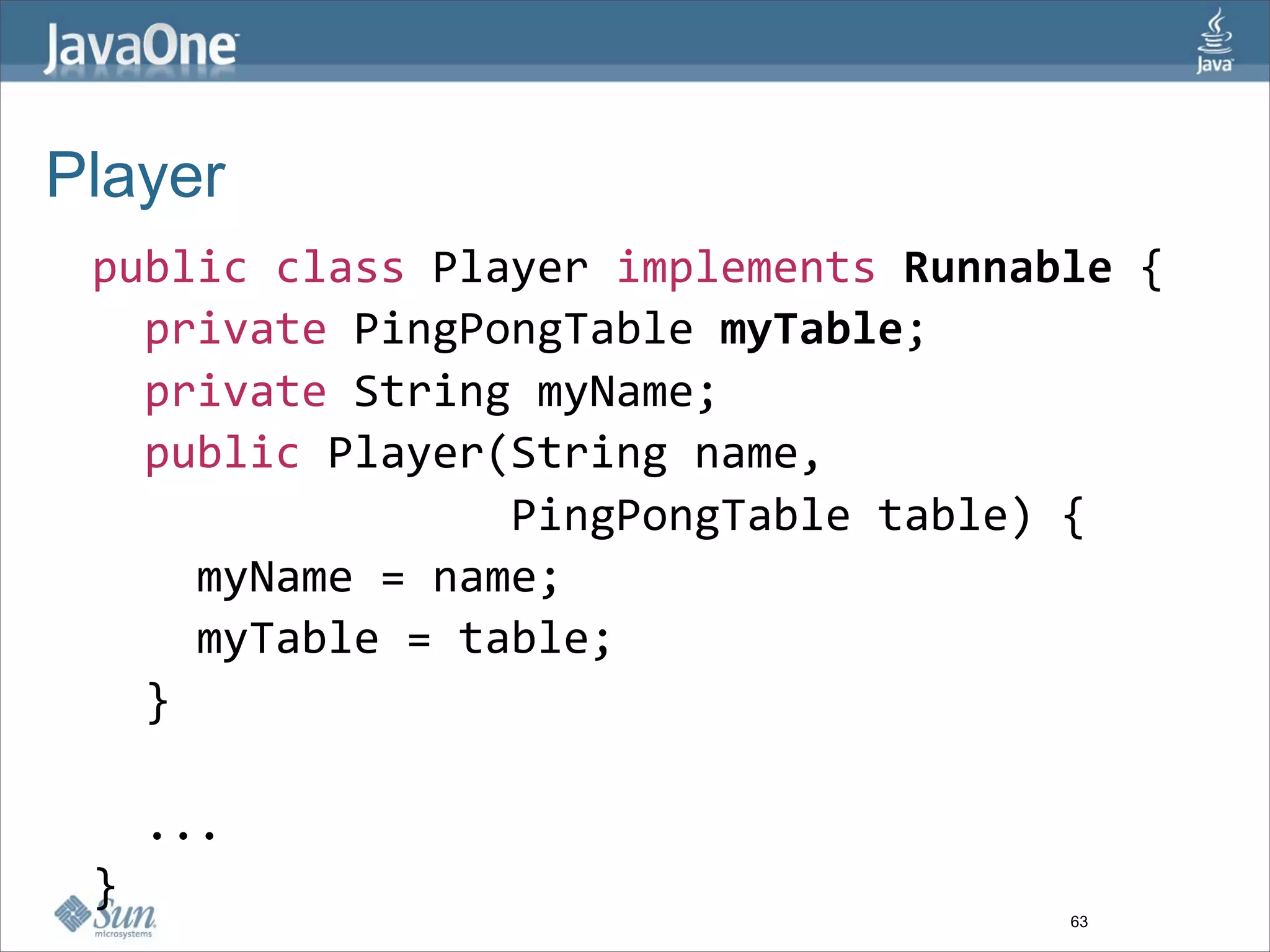 Player
 public class Player implements Runnable {
   private PingPongTable myTable; 
   private String myName;
   public Player(String name, 
                 PingPongTable table) {
     myName = name;
     myTable = table;
   }

   ...
 }
                                      63
 