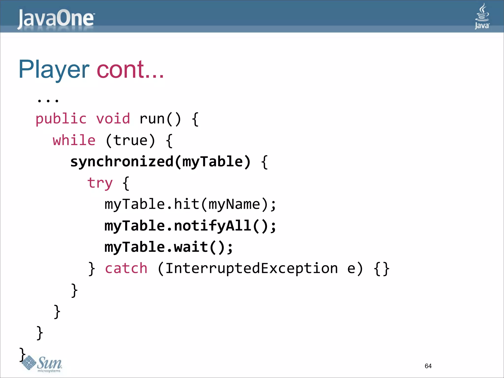 Player cont...
  ...
  public void run() {
    while (true) {
      synchronized(myTable) {
        try {
          myTable.hit(myName);
          myTable.notifyAll();
          myTable.wait();
        } catch (InterruptedException e) {}
      }
    }
  }
}
                                              64
 