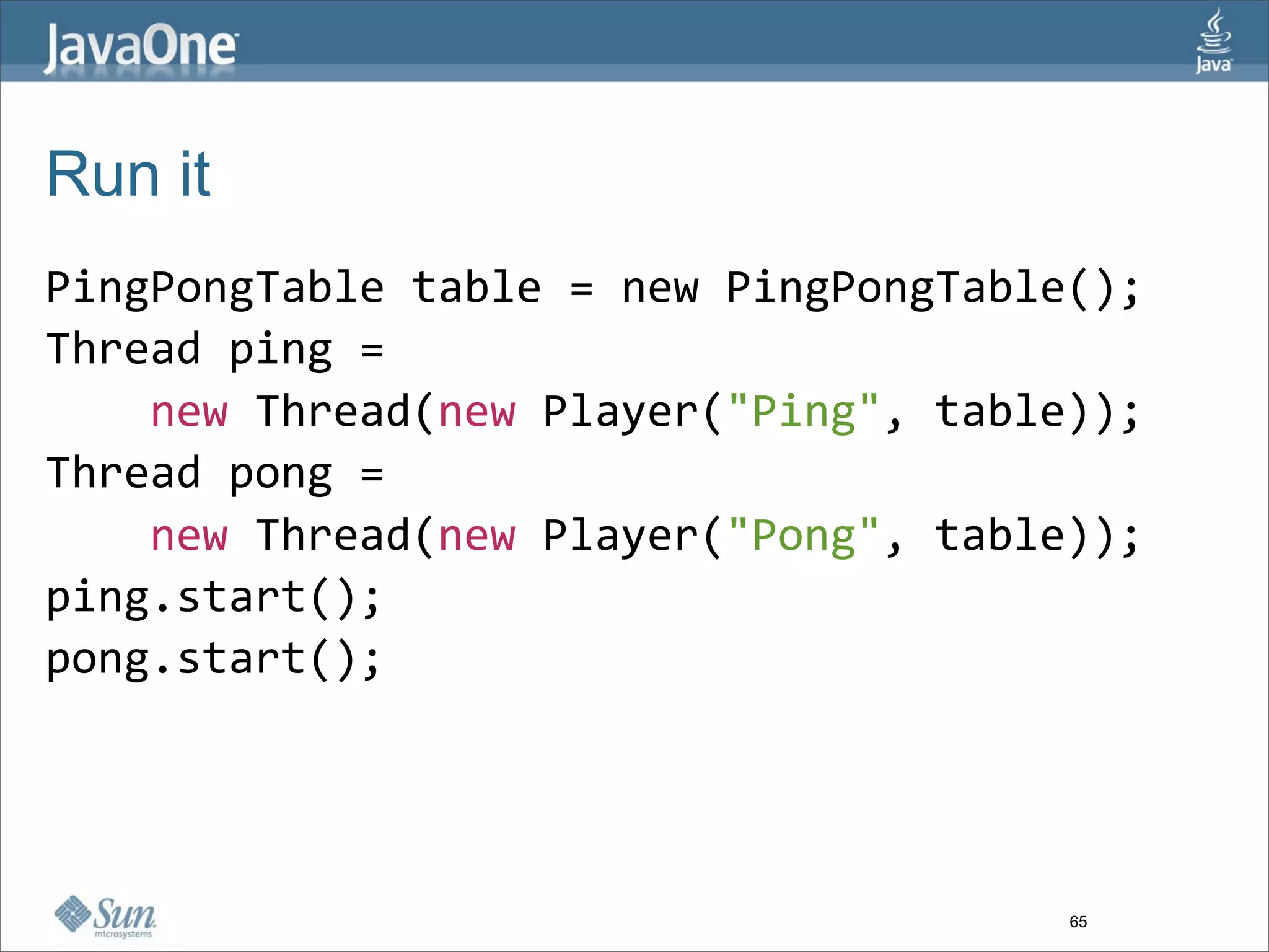 Run it
PingPongTable table = new PingPongTable();
Thread ping = 
    new Thread(new Player("Ping", table));
Thread pong = 
    new Thread(new Player("Pong", table));
ping.start(); 
pong.start(); 




                                       65
 