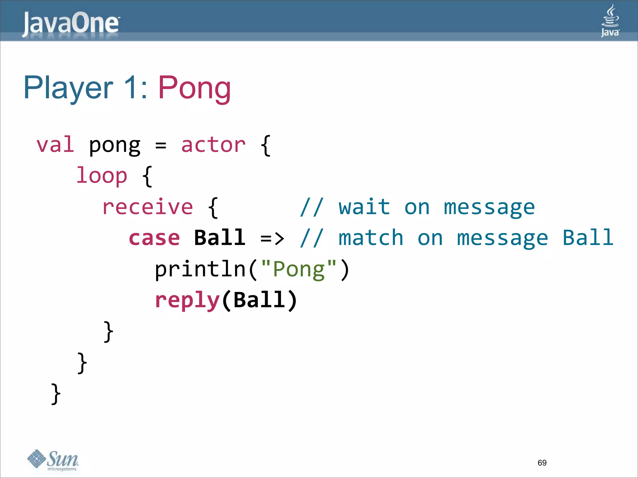 Player 1: Pong
 val pong = actor {
    loop { 
      receive {      // wait on message
        case Ball => // match on message Ball
          println("Pong")
          reply(Ball)
      }
    }
  }

                                       69
 