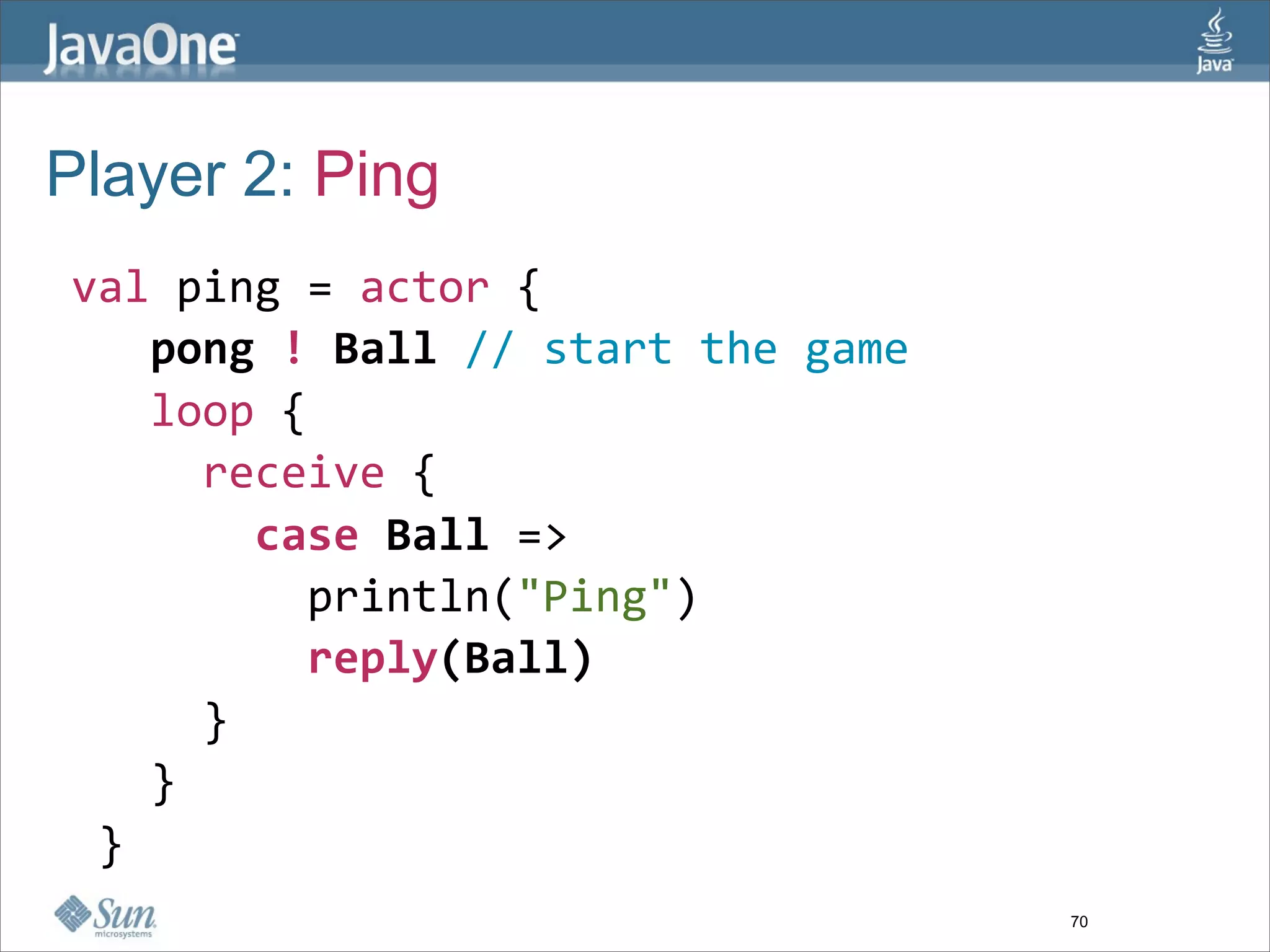 Player 2: Ping
 val ping = actor {
    pong ! Ball // start the game
    loop { 
      receive {
        case Ball => 
          println("Ping")
          reply(Ball)
      }
    }
  }
                                    70
 