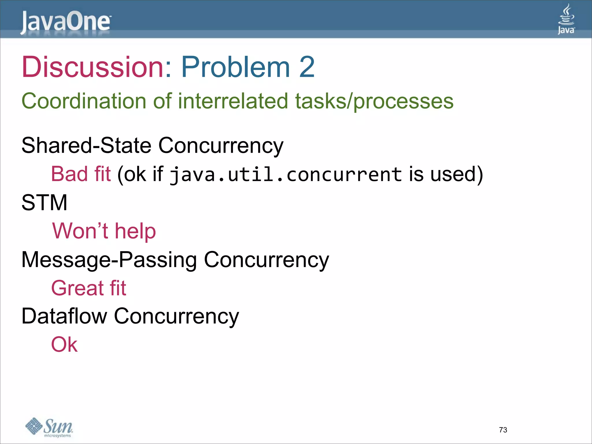 Discussion: Problem 2
Coordination of interrelated tasks/processes

Shared-State Concurrency
  Bad fit (ok if java.util.concurrent is used)
STM
  Won’t help
Message-Passing Concurrency
  Great fit
Dataflow Concurrency
  Ok


                                                 73
 
