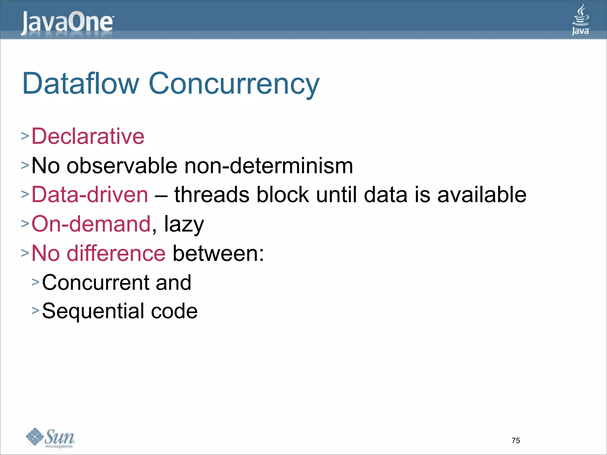 Dataflow Concurrency
> Declarative
> No  observable non-determinism
> Data-driven – threads block until data is available
> On-demand, lazy
> No difference between:
  > Concurrent and
  > Sequential code




                                                   75
 