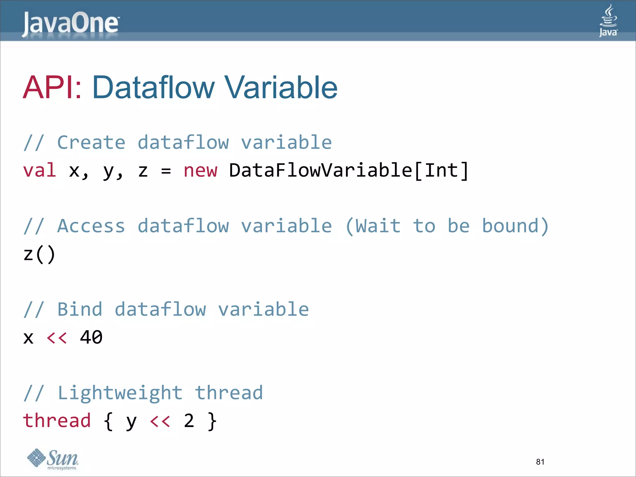 API: Dataflow Variable
// Create dataflow variable  
val x, y, z = new DataFlowVariable[Int]  
  
// Access dataflow variable (Wait to be bound)  
z()  
  
// Bind dataflow variable  
x << 40  
  
// Lightweight thread  
thread { y << 2 }  
                                            81
 