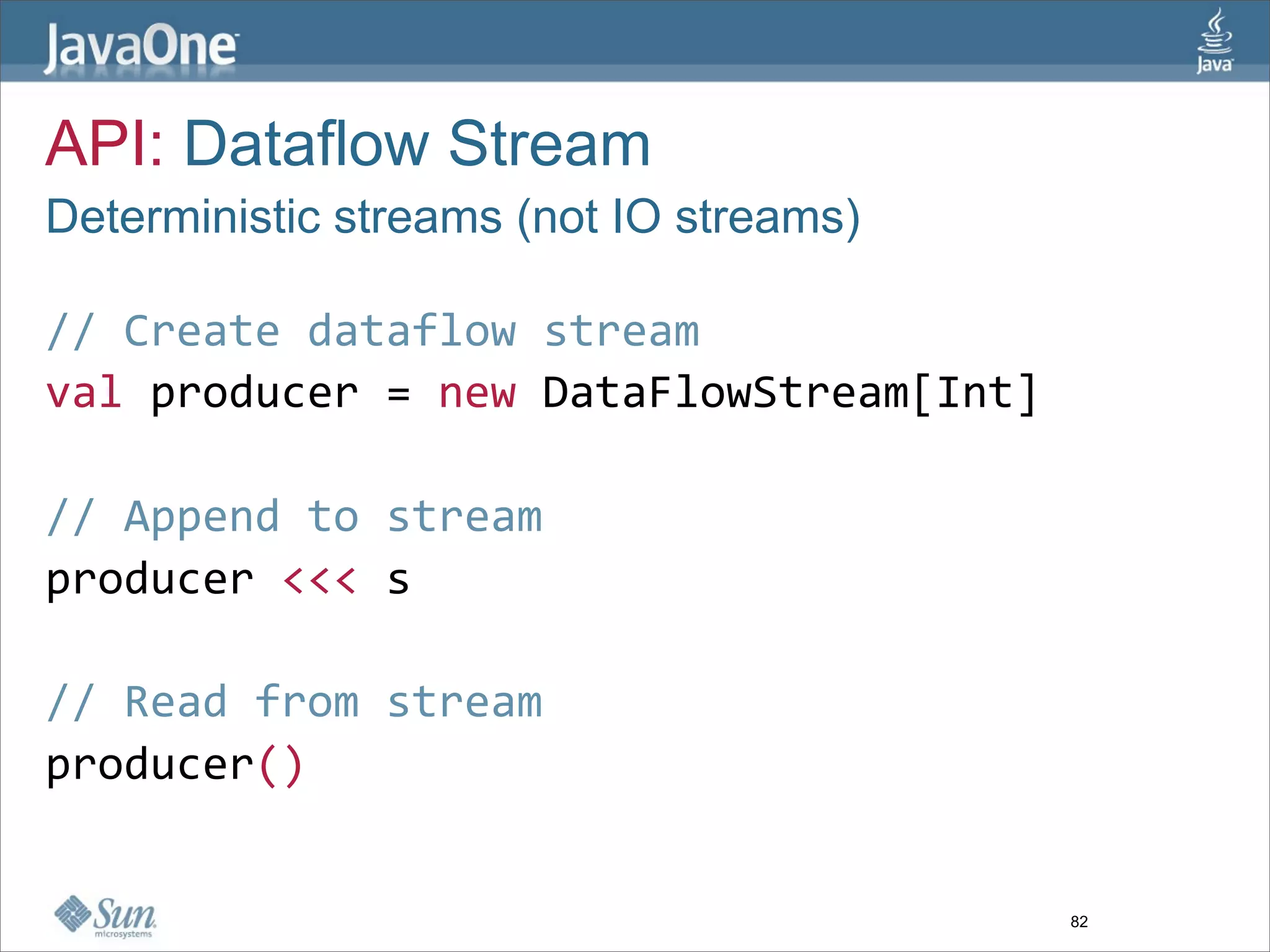 API: Dataflow Stream
Deterministic streams (not IO streams)

// Create dataflow stream  
val producer = new DataFlowStream[Int]  
  
// Append to stream  
producer <<< s  
  
// Read from stream  
producer()  


                                         82
 
