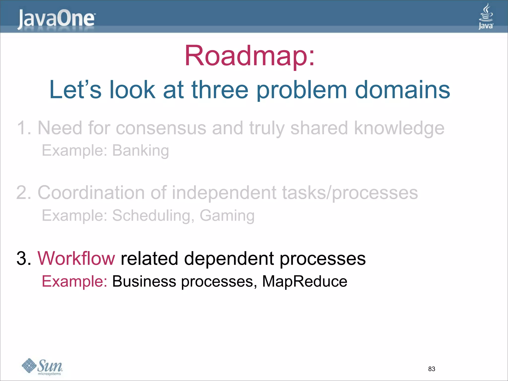 Roadmap:
   Let’s look at three problem domains
1. Need for consensus and truly shared knowledge
  Example: Banking

2. Coordination of independent tasks/processes
  Example: Scheduling, Gaming

3. Workflow related dependent processes
  Example: Business processes, MapReduce




                                                 83
 
