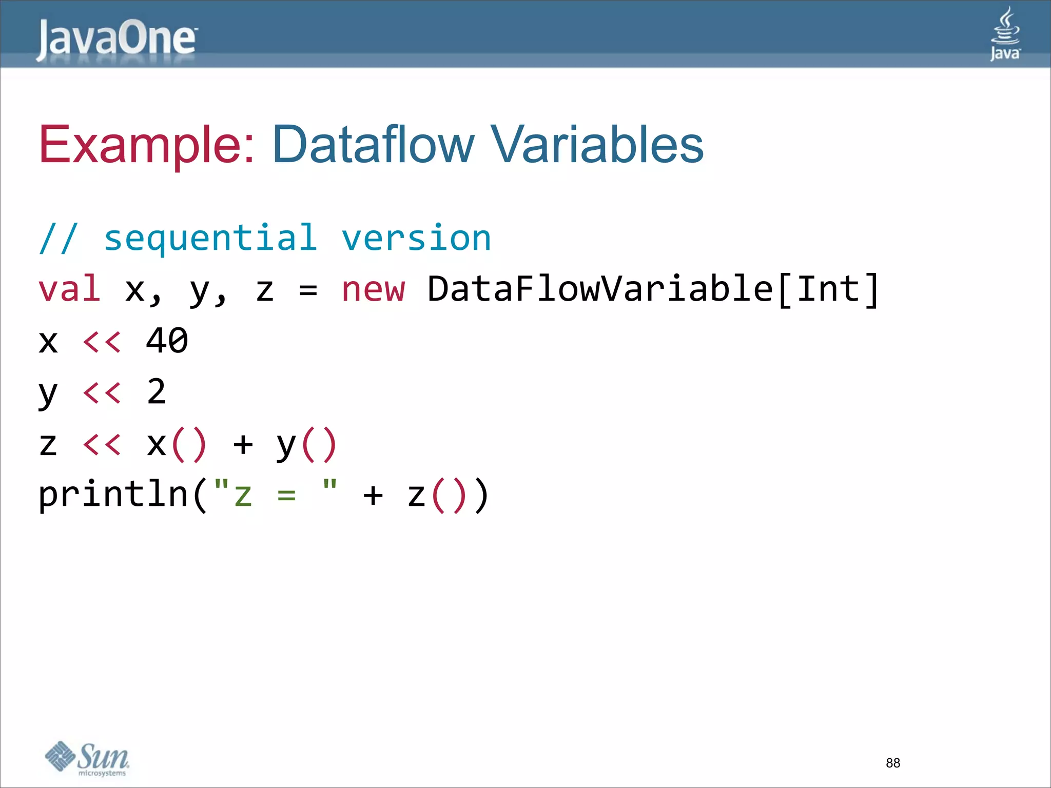 Example: Dataflow Variables
// sequential version
val x, y, z = new DataFlowVariable[Int]  
x << 40 
y << 2
z << x() + y()  
println("z = " + z())  




                                       88
 