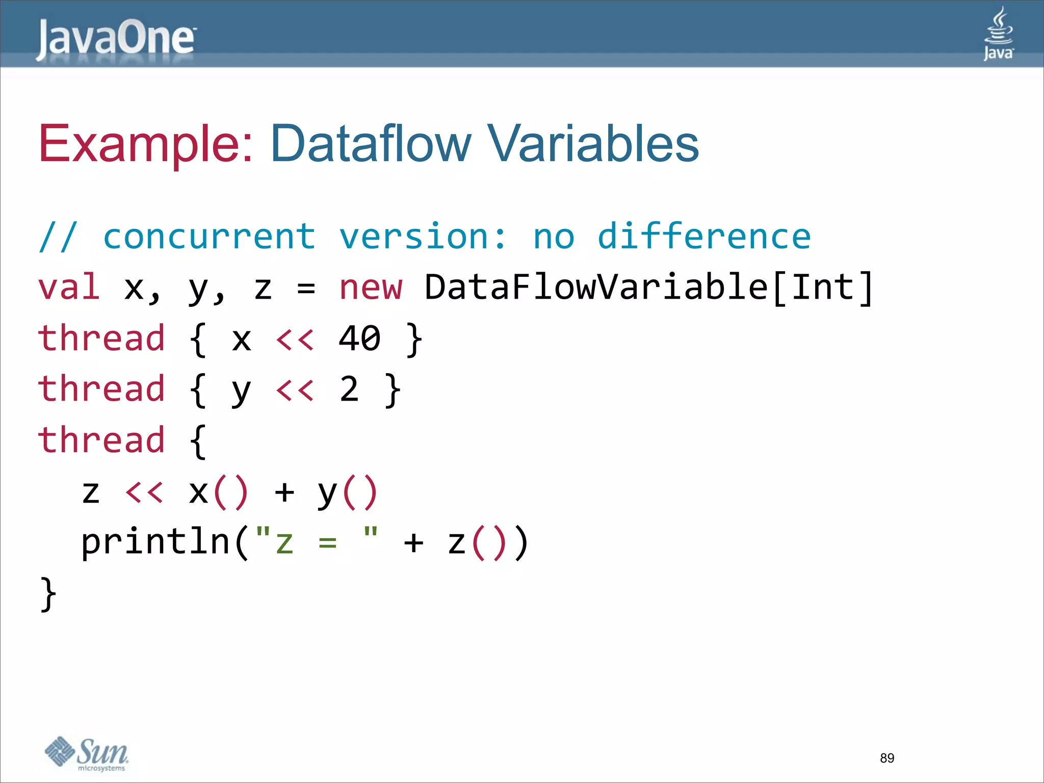 Example: Dataflow Variables
// concurrent version: no difference
val x, y, z = new DataFlowVariable[Int]  
thread { x << 40 }  
thread { y << 2 }  
thread {  
  z << x() + y()  
  println("z = " + z())  
}



                                       89
 