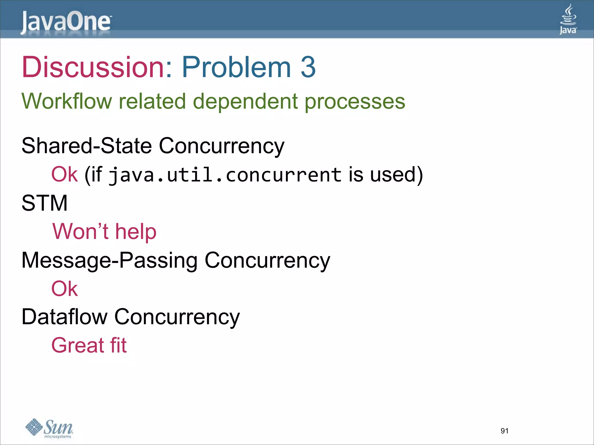 Discussion: Problem 3
Workflow related dependent processes

Shared-State Concurrency
  Ok (if java.util.concurrent is used)
STM
  Won’t help
Message-Passing Concurrency
  Ok
Dataflow Concurrency
  Great fit


                                         91
 