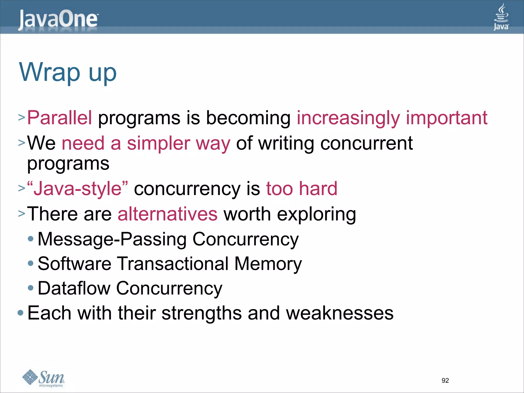 Wrap up
> Parallel programs is becoming increasingly important
> We need a simpler way of writing concurrent
  programs
> “Java-style” concurrency is too hard
> There are alternatives worth exploring
   Message-Passing Concurrency

   Software Transactional Memory

   Dataflow Concurrency

 Each with their strengths and weaknesses




                                                92
 