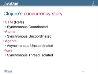 Clojure’s concurrency story
> STM  (Refs)
   Synchronous Coordinated

> Atoms
   Synchronous Uncoordinated

> Agents
  ...