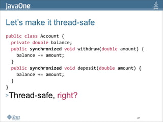 Let’s make it thread-safe
public class Account {  
  private double balance;  
  public synchronized void withdraw(double amount) { 
    balance ‐= amount; 
  }  
  public synchronized void deposit(double amount) { 
    balance += amount; 
  }  
} 
>Thread-safe,      right?  

                                                 27
 